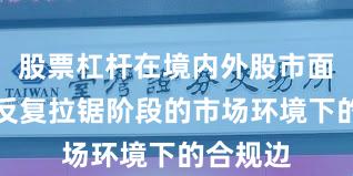 股票杠杆在境内外股市面对指数反复拉锯阶段的市场环境下的合规边