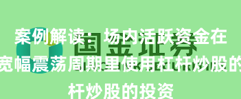 案例解读：场内活跃资金在当前宽幅震荡周期里使用杠杆炒股的投资