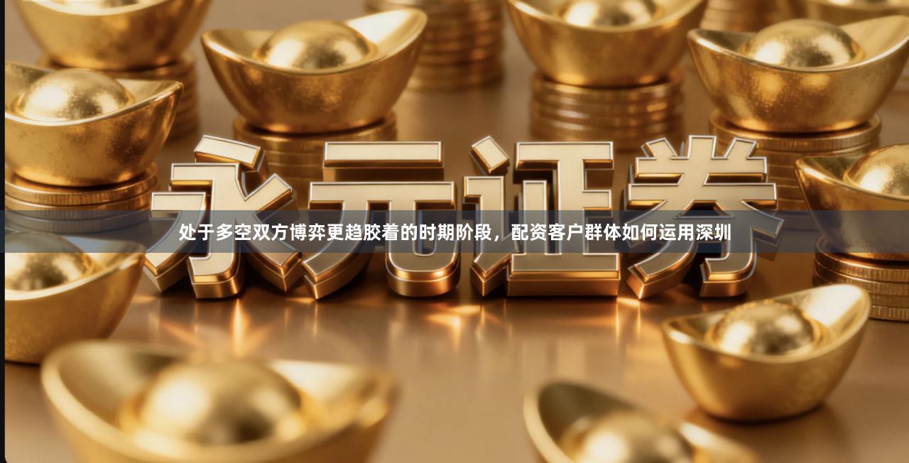 处于多空双方博弈更趋胶着的时期阶段，配资客户群体如何运用深圳
